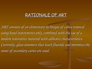RATIONALE OF ARTRATIONALE OF ART
ART consists of an elementary technique of caries removalART consists of an elementary technique of caries removal
using hand instruments only, combined with the use of ausing hand instruments only, combined with the use of a
modem restorative material with adhesive characteristics.modem restorative material with adhesive characteristics.
Currently, glass ionomers that leach fluoride and minimize theCurrently, glass ionomers that leach fluoride and minimize the
onset of secondary caries are used.onset of secondary caries are used.
 