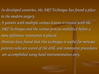 In developed countries, the ART Technique has found a placeIn developed countries, the ART Technique has found a place
in the modern surgery.in the modern surgery.
A patient with multiple carious lesions is treated with theA patient with multiple carious lesions is treated with the
ART Technique and the carious process stabilized before aART Technique and the carious process stabilized before a
more definitive restoration is placed.more definitive restoration is placed.
Dentists have found that this technique is useful for nervousDentists have found that this technique is useful for nervous
patients who are scared of the drill, and restorative procedurespatients who are scared of the drill, and restorative procedures
are accomplished using hand instrumentation only.are accomplished using hand instrumentation only.
 