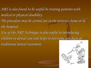 ART is also found to be useful in treating patients withART is also found to be useful in treating patients with
medical or physical disability.medical or physical disability.
The procedure may be carried out in the patient's home or inThe procedure may be carried out in the patient's home or in
the hospital.the hospital.
Use of the ART Technique is also useful in introducingUse of the ART Technique is also useful in introducing
children to dental care and helps to overcome any fears ofchildren to dental care and helps to overcome any fears of
traditional dental treatment.traditional dental treatment.
 