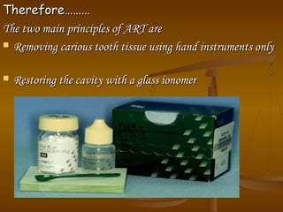 Therefore………Therefore………
The two main principles of ART areThe two main principles of ART are
 Removing carious tooth tissue using hand instruments onlyRemoving carious tooth tissue using hand instruments only
 Restoring the cavity with a glass ionomerRestoring the cavity with a glass ionomer
 