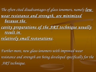 The often cited disadvantages of glass ionomers, namelyThe often cited disadvantages of glass ionomers, namely lowlow
wear resistance and strength, are minimizedwear resistance and strength, are minimized
because thebecause the
cavity preparations of the ART technique usuallycavity preparations of the ART technique usually
result inresult in
relatively small restorationsrelatively small restorations ..
Further­more, new glass ionomers with improved wearFurther­more, new glass ionomers with improved wear
resistance and strength are being developed specifically for theresistance and strength are being developed specifically for the
ART technique.ART technique.
 