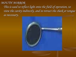 MOUTH MIRRORMOUTH MIRROR
This is used to reflect light onto the field of operation, toThis is used to reflect light onto the field of operation, to
view the cavity indirectly, and to retract the cheek or tongueview the cavity indirectly, and to retract the cheek or tongue
as necessaryas necessary..
 