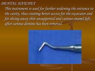 DENTAL HATCHETDENTAL HATCHET
This instrument is used for further widening the entrance toThis instrument is used for further widening the entrance to
the cavity, thus creating better access for the excavator andthe cavity, thus creating better access for the excavator and
for slicing away thin unsupported and carious enamel leftfor slicing away thin unsupported and carious enamel left
after carious dentine has been removed.after carious dentine has been removed.
 