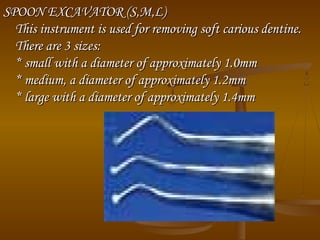 SPOON EXCAVATOR (S,M,L)SPOON EXCAVATOR (S,M,L)
This instrument is used for removing soft carious dentine.This instrument is used for removing soft carious dentine.
There are 3 sizes:There are 3 sizes:
* small with a diameter of approximately 1.0mm* small with a diameter of approximately 1.0mm
* medium, a diameter of approximately 1.2mm* medium, a diameter of approximately 1.2mm
* large with a diameter of approximately 1.4mm* large with a diameter of approximately 1.4mm
 