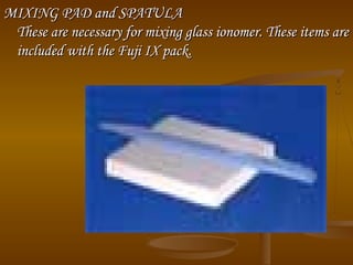 MIXING PAD and SPATULAMIXING PAD and SPATULA
These are necessary for mixing glass ionomer. These items areThese are necessary for mixing glass ionomer. These items are
included with the Fuji IX pack.included with the Fuji IX pack.
 