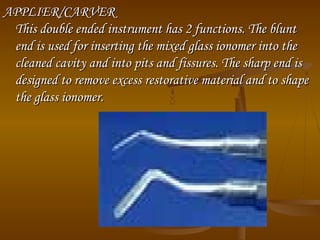 APPLIER/CARVERAPPLIER/CARVER
This double ended instrument has 2 functions. The bluntThis double ended instrument has 2 functions. The blunt
end is used for inserting the mixed glass ionomer into theend is used for inserting the mixed glass ionomer into the
cleaned cavity and into pits and fissures. The sharp end iscleaned cavity and into pits and fissures. The sharp end is
designed to remove excess restorative material and to shapedesigned to remove excess restorative material and to shape
the glass ionomer.the glass ionomer.
 