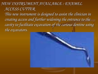 NEW INSTRUMENT AVAILABLE : ENAMELNEW INSTRUMENT AVAILABLE : ENAMEL
ACCESS CUTTERACCESS CUTTER
This new instrument is designed to assist the clinician inThis new instrument is designed to assist the clinician in
creating access and further widening the entrance to thecreating access and further widening the entrance to the
cavity to facilitate excavation of the carious dentine usingcavity to facilitate excavation of the carious dentine using
the excavators.the excavators.
 