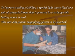To improve working visibility, a special light source fixed to aTo improve working visibility, a special light source fixed to a
pair of spectacle frames that is powered by a recharge­ablepair of spectacle frames that is powered by a recharge­able
battery source is used.battery source is used.
This unit also permits magnifying glasses to be attached.This unit also permits magnifying glasses to be attached.
 