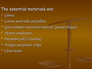 The essential materials are:The essential materials are:
 Gloves,Gloves,
 Cotton wool rolls and pellets.Cotton wool rolls and pellets.
 Glass ionomer restorative material (powder/liquid),Glass ionomer restorative material (powder/liquid),
 Dentin conditioner,Dentin conditioner,
 Petroleum jelly (Vaseline),Petroleum jelly (Vaseline),
 Wedges and plastic stripsWedges and plastic strips
 Clean water.Clean water.
 
