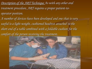 Description of the ART TechniqueDescription of the ART Technique As with any other oralAs with any other oral
treatment procedure, ART requires a proper patient­to­treatment procedure, ART requires a proper patient­to­
operator position.operator position.
A number of devices have been developed and one that is veryA number of devices have been developed and one that is very
useful is a light­weight, cushioned headrest attached to theuseful is a light­weight, cushioned headrest attached to the
short end of a table combined with a foldable cushion for theshort end of a table combined with a foldable cushion for the
comfort of the person receiving the treatment.comfort of the person receiving the treatment.
 