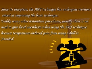Since its inception, the ART technique has undergone revisionsSince its inception, the ART technique has undergone revisions
aimed at improving the basic technique.aimed at improving the basic technique.
Unlike many other restorative procedures, usually there is noUnlike many other restorative procedures, usually there is no
need to give local anesthesia when using the ART techniqueneed to give local anesthesia when using the ART technique
because temperature­induced pain from using a drill isbecause temperature­induced pain from using a drill is
Avoided.Avoided.
 