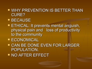  WHY PREVENTION IS BETTER THANWHY PREVENTION IS BETTER THAN
CURE?CURE?
 BECAUSEBECAUSE
 ETHICAL: It prevents mental anguish,ETHICAL: It prevents mental anguish,
physical pain and loss of productivityphysical pain and loss of productivity
to the communityto the community
 ECONOMICALECONOMICAL
 CAN BE DONE EVEN FOR LARGERCAN BE DONE EVEN FOR LARGER
POPULATION.POPULATION.
 NO AFTER EFFECTNO AFTER EFFECT
 