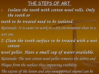 THE STEPS OF ARTTHE STEPS OF ART
1.1. Isolate the tooth with cotton wool rolls.Isolate the tooth with cotton wool rolls. OnlyOnly
the tooth orthe tooth or
teeth to be treated need to be isolated.teeth to be treated need to be isolated.
Rationale:Rationale: It is easier to work in a dry environment than in aIt is easier to work in a dry environment than in a
wet one.wet one.
2.2. Clean the tooth surfaceClean the tooth surface toto be treated with a wetbe treated with a wet
cottoncotton
wool pellet.wool pellet. Have a small cup of water available.Have a small cup of water available.
Rationale: TheRationale: The wet cotton wool pellet removes the debris andwet cotton wool pellet removes the debris and
Plaque from the surface thus improving visibility.Plaque from the surface thus improving visibility.
The extent of the lesion and any unsupported enamel can beThe extent of the lesion and any unsupported enamel can be
 