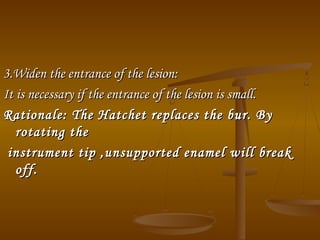 3.Widen the entrance of the lesion:3.Widen the entrance of the lesion:
It is necessary if the entrance of the lesion is small.It is necessary if the entrance of the lesion is small.
Rationale: The Hatchet replaces the bur. ByRationale: The Hatchet replaces the bur. By
rotating therotating the
instrument tip ,unsupported enamel will breakinstrument tip ,unsupported enamel will break
off.off.
 