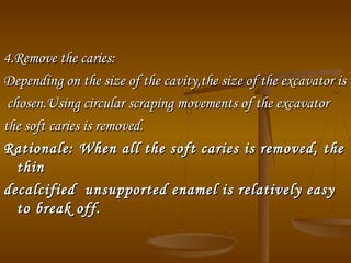 4.Remove the caries:4.Remove the caries:
Depending on the size of the cavity,the size of the excavator isDepending on the size of the cavity,the size of the excavator is
chosen.Using circular scraping movements of the excavatorchosen.Using circular scraping movements of the excavator
the soft caries is removed.the soft caries is removed.
Rationale: When all the soft caries is removed, theRationale: When all the soft caries is removed, the
thinthin
decalcified unsupported enamel is relatively easydecalcified unsupported enamel is relatively easy
to break off.to break off.
 