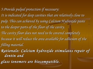 5.Provide pulpal protection if necessary:5.Provide pulpal protection if necessary:
It is indicated for deep cavities that are relatively close toIt is indicated for deep cavities that are relatively close to
pulp. This can achieved by using Calcium Hydroxide pastepulp. This can achieved by using Calcium Hydroxide paste
to the deeper parts of the floor of the cavity.to the deeper parts of the floor of the cavity.
The cavity floor does not need to be covered completelyThe cavity floor does not need to be covered completely
because it will reduce the area available for adhesion of thebecause it will reduce the area available for adhesion of the
filling material.filling material.
Rationale:Rationale: Calcium hydroxide stimulates repair ofCalcium hydroxide stimulates repair of
dentin anddentin and
glass ionomers are biocompatible.glass ionomers are biocompatible.
 