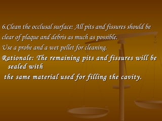 6.Clean the occlusal surface:6.Clean the occlusal surface: All pits and fissures should beAll pits and fissures should be
clear of plaque and debris as much as possible.clear of plaque and debris as much as possible.
Use a probe and a wet pellet for cleaning.Use a probe and a wet pellet for cleaning.
Rationale:Rationale: The remaining pits and fissures will beThe remaining pits and fissures will be
sealed withsealed with
the same material used for filling the cavity.the same material used for filling the cavity.
 