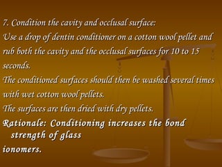7. Condition the cavity and occlusal surface:7. Condition the cavity and occlusal surface:
Use a drop of dentin conditioner on a cotton wool pellet andUse a drop of dentin conditioner on a cotton wool pellet and
rub both the cavity and the occlusal surfaces for 10 to 15rub both the cavity and the occlusal surfaces for 10 to 15
seconds.seconds.
The conditioned surfaces should then be washed several timesThe conditioned surfaces should then be washed several times
with wet cotton wool pellets.with wet cotton wool pellets.
The surfaces are then dried with dry pellets.The surfaces are then dried with dry pellets.
Rationale:Rationale: Conditioning increases the bondConditioning increases the bond
strength of glassstrength of glass
ionomers.ionomers.
 