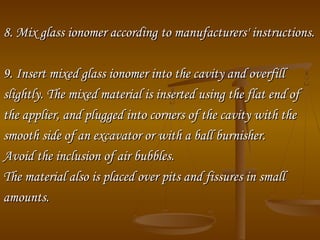 8. Mix glass ionomer according8. Mix glass ionomer according toto manufacturers' instructions.manufacturers' instructions.
9. Insert mixed glass ionomer into the cavity and overfill9. Insert mixed glass ionomer into the cavity and overfill
slightly.slightly. The mixed material is inserted using the flat end ofThe mixed material is inserted using the flat end of
the applier, and plugged into corners of the cavity with thethe applier, and plugged into corners of the cavity with the
smooth side of an excavator or with a ball burnisher.smooth side of an excavator or with a ball burnisher.
Avoid the inclusion of air bubbles.Avoid the inclusion of air bubbles.
The material also is placed over pits and fissures in smallThe material also is placed over pits and fissures in small
amounts.amounts.
 