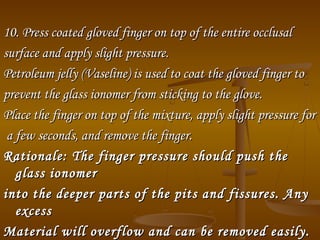 10. Press coated gloved finger on top of the entire occlusal10. Press coated gloved finger on top of the entire occlusal
surface and apply slight pressure.surface and apply slight pressure.
Petroleum jelly (Vaseline) is used to coat the gloved finger toPetroleum jelly (Vaseline) is used to coat the gloved finger to
prevent the glass ionomer from sticking to the glove.prevent the glass ionomer from sticking to the glove.
Place the finger on top of the mixture, apply slight pressure forPlace the finger on top of the mixture, apply slight pressure for
a few seconds, and remove the finger.a few seconds, and remove the finger.
Rationale:Rationale: The finger pressure should push theThe finger pressure should push the
glass ionomerglass ionomer
into the deeper parts of the pits and fissures. Anyinto the deeper parts of the pits and fissures. Any
excessexcess
Material will overflow and can be removed easily.Material will overflow and can be removed easily.
 