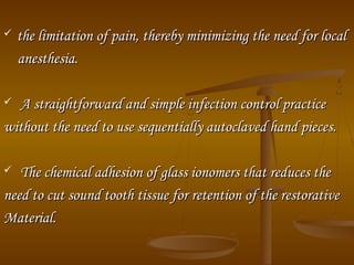  the limitation of pain, thereby minimizing the need for localthe limitation of pain, thereby minimizing the need for local
anesthesia.anesthesia.
 A straightforward and simple infection control practiceA straightforward and simple infection control practice
without the need to use sequentially autoclaved hand pieces.without the need to use sequentially autoclaved hand pieces.
 The chemical adhesion of glass ionomers that reduces theThe chemical adhesion of glass ionomers that reduces the
need to cut sound tooth tissue for retention of the restorativeneed to cut sound tooth tissue for retention of the restorative
Material.Material.
 