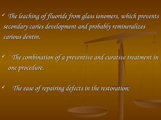  The leaching of fluoride from glass ionomers, which preventsThe leaching of fluoride from glass ionomers, which prevents
secondary caries development and probably remineralizessecondary caries development and probably remineralizes
carious dentin.carious dentin.
 · The combination of a preventive and curative treatment in· The combination of a preventive and curative treatment in
one procedure.one procedure.
 The ease of repairing defects in the restoration;The ease of repairing defects in the restoration;
 