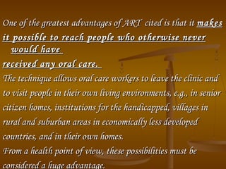 One of the greatest advantages of ART cited is that itOne of the greatest advantages of ART cited is that it makesmakes
it possible to reach people who otherwise neverit possible to reach people who otherwise never
would havewould have
received any oral care.received any oral care.
The technique allows oral care workers to leave the clinic andThe technique allows oral care workers to leave the clinic and
to visit people in their own living environments, e.g., in seniorto visit people in their own living environments, e.g., in senior
citizen homes, institutions for the handicapped, villages incitizen homes, institutions for the handicapped, villages in
rural and suburban areas in economically less developedrural and suburban areas in economically less developed
countries, and in their own homes.countries, and in their own homes.
From a health point of view, these possibilities must beFrom a health point of view, these possibilities must be
considered a huge advantage.considered a huge advantage.
 