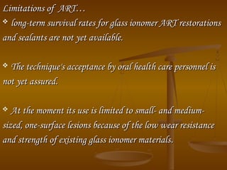 Limitations of ART…Limitations of ART…
 long­term survival rates for glass ionomer ART restorationslong­term survival rates for glass ionomer ART restorations
and sealants are not yet available.and sealants are not yet available.
 The technique's acceptance by oral health care personnel isThe technique's acceptance by oral health care personnel is
not yet assured.not yet assured.
 At the moment its use is limited to small­ and medium­At the moment its use is limited to small­ and medium­
sized, one­surface lesions because of the low wear resistancesized, one­surface lesions because of the low wear resistance
and strength of existing glass ionomer materialsand strength of existing glass ionomer materials..
 
