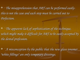  ·· The misapprehension that ART can be performed easily­The misapprehension that ART can be performed easily­
this is not the case and each step must be carried out tothis is not the case and each step must be carried out to
Perfection.Perfection.
 · The apparent lack of sophistication of the technique,· The apparent lack of sophistication of the technique,
which might make it difficult for ART to be easily accepted bywhich might make it difficult for ART to be easily accepted by
the dental profession.the dental profession.
 · A misconception by the public that the new glass ionomer· A misconception by the public that the new glass ionomer
"white fillings" are only temporary dressings."white fillings" are only temporary dressings.
 