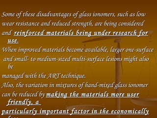 Some of these disadvantages of glass ionomers, such as lowSome of these disadvantages of glass ionomers, such as low
wear resistance and reduced strength, are being consideredwear resistance and reduced strength, are being considered
andand reinforced materials being under research forreinforced materials being under research for
useuse..
When improved materials become available, larger one­surfaceWhen improved materials become available, larger one­surface
and small­ to medium­sized multi­surface lesions might alsoand small­ to medium­sized multi­surface lesions might also
bebe
managed with the ART technique.managed with the ART technique.
Also, the variation in mixtures of hand­mixed glass ionomerAlso, the variation in mixtures of hand­mixed glass ionomer
can be reduced bycan be reduced by making the materials more usermaking the materials more user
friendly, afriendly, a
particularly important factor in the economicallyparticularly important factor in the economically
 