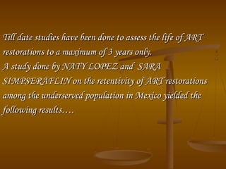 Till date studies have been done to assess the life of ARTTill date studies have been done to assess the life of ART
restorations to a maximum of 3 years only.restorations to a maximum of 3 years only.
A study done by NATY LOPEZ and SARAA study done by NATY LOPEZ and SARA
SIMPSERAFLIN on the retentivity of ART restorationsSIMPSERAFLIN on the retentivity of ART restorations
among the underserved population in Mexico yielded theamong the underserved population in Mexico yielded the
following results….following results….
 