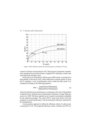 12 G. Koutitas and P. Demestichas
Figure 5 DCiE efﬁciency metrics for two data centers as a function of IT load.
scenario of interest are presented in [24]. These proxies incorporate computa-
tions regarding bits per kilowatt-hour, weighted CPU utilization, useful work
self assessment and other cases.
In [9] a power to Performance Effectiveness (PPE) metric is introduced to
help identify, at the device level, where efﬁciencies could be gained. It gives
the IT managers a view of performance levels within the data center. It is
computed according to the following equation:
PPE =
Actual Power Performance
Optimal Power Performance
(5)
where the optimal power performance is computed as the ratio of the product
of optimal server, optimal serever performance utilization, average Watts per
server over 1000. The factor optimal server is equal to rack density multiplied
by the optimal percentage. The metric PPE is used at the device level and
compares its actual performance with the theoretical efﬁciency indicated by
the manufacturers.
A more generic approach to deﬁne the efﬁciency metric of a data center
is presented in [19]. The proposed efﬁciency metric combines the PUE (or
 