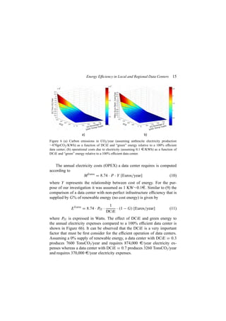 Energy Efﬁciency in Local and Regional Data Centers 15
Figure 6 (a) Carbon emissions in CO2/year (assuming anthracite electricity production
∼870grCO2/KWh) as a function of DCiE and “green” energy relative to a 100% efﬁcient
data center; (b) operational costs due to electricity (assuming 0.1 ¤/KWh) as a function of
DCiE and “green” energy relative to a 100% efﬁcient data center.
The annual electricity costs (OPEX) a data center requires is computed
according to
MEuros
= 8.74 · P · Y [Euros/year] (10)
where Y represents the relationship between cost of energy. For the pur-
pose of our investigation it was assumed as 1 KW∼0.1¤. Similar to (9) the
comparison of a data center with non-perfect infrastructure efﬁciency that is
supplied by G% of renewable energy (no cost energy) is given by
EEuros
= 8.74 · PIT ·
1
DCiE
· (1 − G) [Euros/year] (11)
where PIT is expressed in Watts. The effect of DCiE and green energy to
the annual electricity expenses compared to a 100% efﬁcient data center is
shown in Figure 6b). It can be observed that the DCiE is a very important
factor that must be ﬁrst consider for the efﬁcient operation of data centers.
Assuming a 0% supply of renewable energy, a data center with DCiE = 0.3
produces 7600 TonsCO2/year and requires 874,000 ¤/year electricity ex-
penses whereas a data center with DCiE = 0.7 produces 3260 TonsCO2/year
and requires 370,000 ¤/year electricity expenses.
 