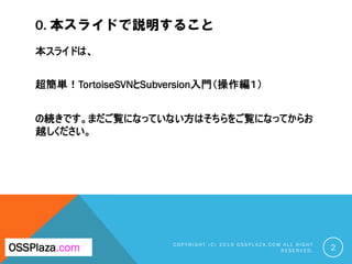 0. 本スライドで説明すること
本スライドは、
超簡単！TortoiseSVNとSubversion入門（操作編１）
の続きです。まだご覧になっていない方はそちらをご覧になってからお
越しください。
C O P Y R I G H T ( C ) 2 0 1 9 O S S P L A Z A . C O M A L L R I G H T
R E S E R V E D . 2OSSPlaza.com
 