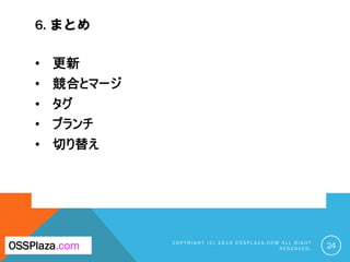6. まとめ
C O P Y R I G H T ( C ) 2 0 1 9 O S S P L A Z A . C O M A L L R I G H T
R E S E R V E D . 24OSSPlaza.com
• 更新
• 競合とマージ
• タグ
• ブランチ
• 切り替え
 