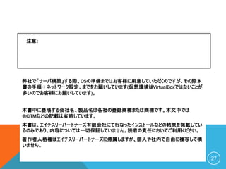 弊社で「サーバ構築」する際、OSの準備まではお客様に用意していただくのですが、その際本
書の手順＋ネットワーク設定、までをお願いしています(仮想環境はVirtualBoxではないことが
多いのでお客様にお願いしています)。
本書中に登場する会社名、製品名は各社の登録商標または商標です。本文中では
®©TMなどの記載は省略しています。
本書は、エイチスリーパートナーズ有限会社にて行なったインストールなどの結果を掲載してい
るのみであり、内容については一切保証していません。読者の責任においてご利用ください。
著作者人格権はエイチスリーパートナーズに帰属しますが、個人や社内で自由に複写して構
いません。
C O P Y R I G H T ( C ) 2 0 2 0 O S S P L A Z A . C O M A L L R I G H T R E S E R V E D 27
注意：
 
