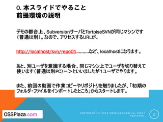 0. 本スライドでやること
前提環境の説明
デモの都合上、SubversionサーバとTortoiseSVNが同じマシンです
（普通は別）。なので、アクセスするURLが、
http://localhost/svn/repo01..........など、localhostになります。
あと、別ユーザを意識する場合、同じマシン上でユーザを切り替えて
使います（普通は別PC）ー＞といいましたが１ユーザでやります。
また、前回の動画で作業コピーやリポジトリを触りましたが、「初期の
フォルダ・ファイルをインポートしたところ」からスタートします。
C O P Y R I G H T ( C ) 2 0 1 9 O S S P L A Z A . C O M A L L R I G H T
R E S E R V E D . 5OSSPlaza.com
 