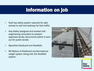 • Roof top safety system required for safe
access to roof and walkway for foot traffic.
• Kee Safety designed and worked with
engineering consultant to prepare
approved tender documents before it went
out for public tender.
• Specified KeeGuard and KeeWalk.
• 80 Meters of KeeGuard counter-balance
weight system along with the KeeWalk
system.
 
