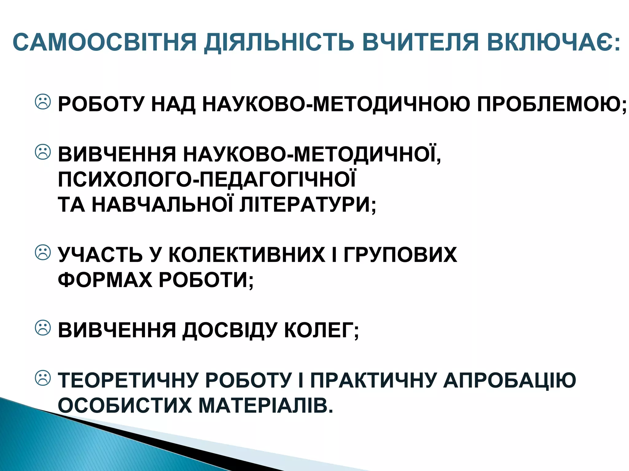  РОБОТУ НАД НАУКОВО-МЕТОДИЧНОЮ ПРОБЛЕМОЮ;
 ВИВЧЕННЯ НАУКОВО-МЕТОДИЧНОЇ,
ПСИХОЛОГО-ПЕДАГОГІЧНОЇ
ТА НАВЧАЛЬНОЇ ЛІТЕРАТУРИ;
 УЧАСТЬ У КОЛЕКТИВНИХ І ГРУПОВИХ
ФОРМАХ РОБОТИ;
 ВИВЧЕННЯ ДОСВІДУ КОЛЕГ;
 ТЕОРЕТИЧНУ РОБОТУ І ПРАКТИЧНУ АПРОБАЦІЮ
ОСОБИСТИХ МАТЕРІАЛІВ.
САМООСВІТНЯ ДІЯЛЬНІСТЬ ВЧИТЕЛЯ ВКЛЮЧАЄ:
 