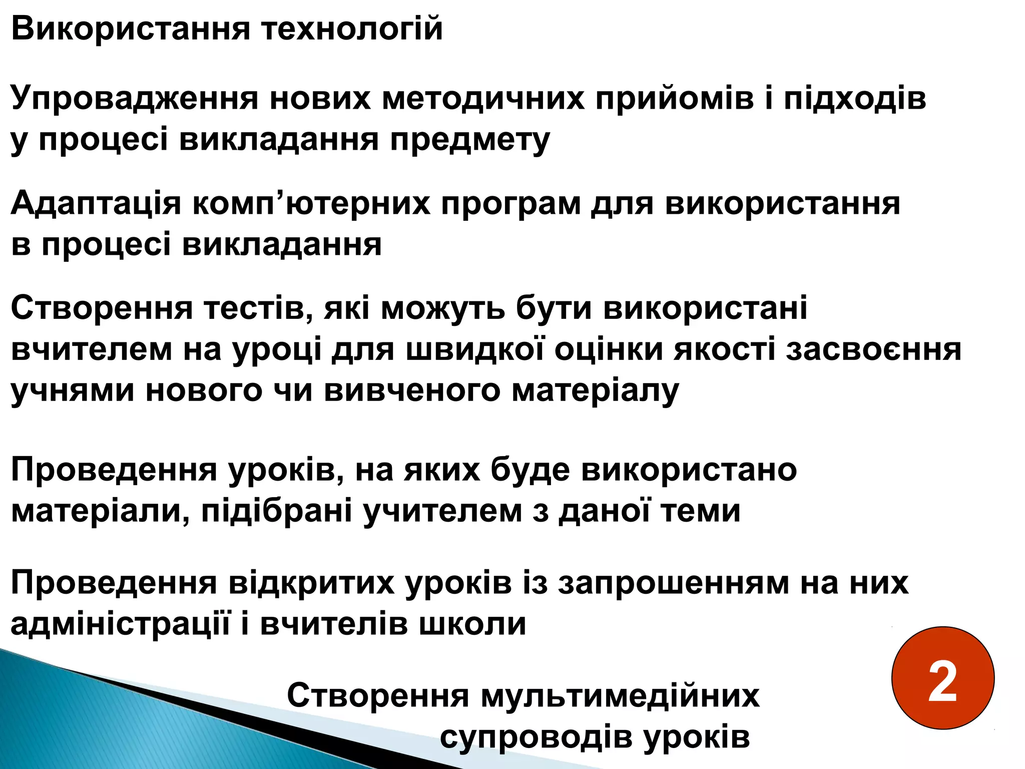 Створення тестів, які можуть бути використані
вчителем на уроці для швидкої оцінки якості засвоєння
учнями нового чи вивченого матеріалу
Проведення уроків, на яких буде використано
матеріали, підібрані учителем з даної теми
Проведення відкритих уроків із запрошенням на них
адміністрації і вчителів школи
Створення мультимедійних
супроводів уроків
Адаптація комп’ютерних програм для використання
в процесі викладання
Упровадження нових методичних прийомів і підходів
у процесі викладання предмету
Використання технологій
2
 