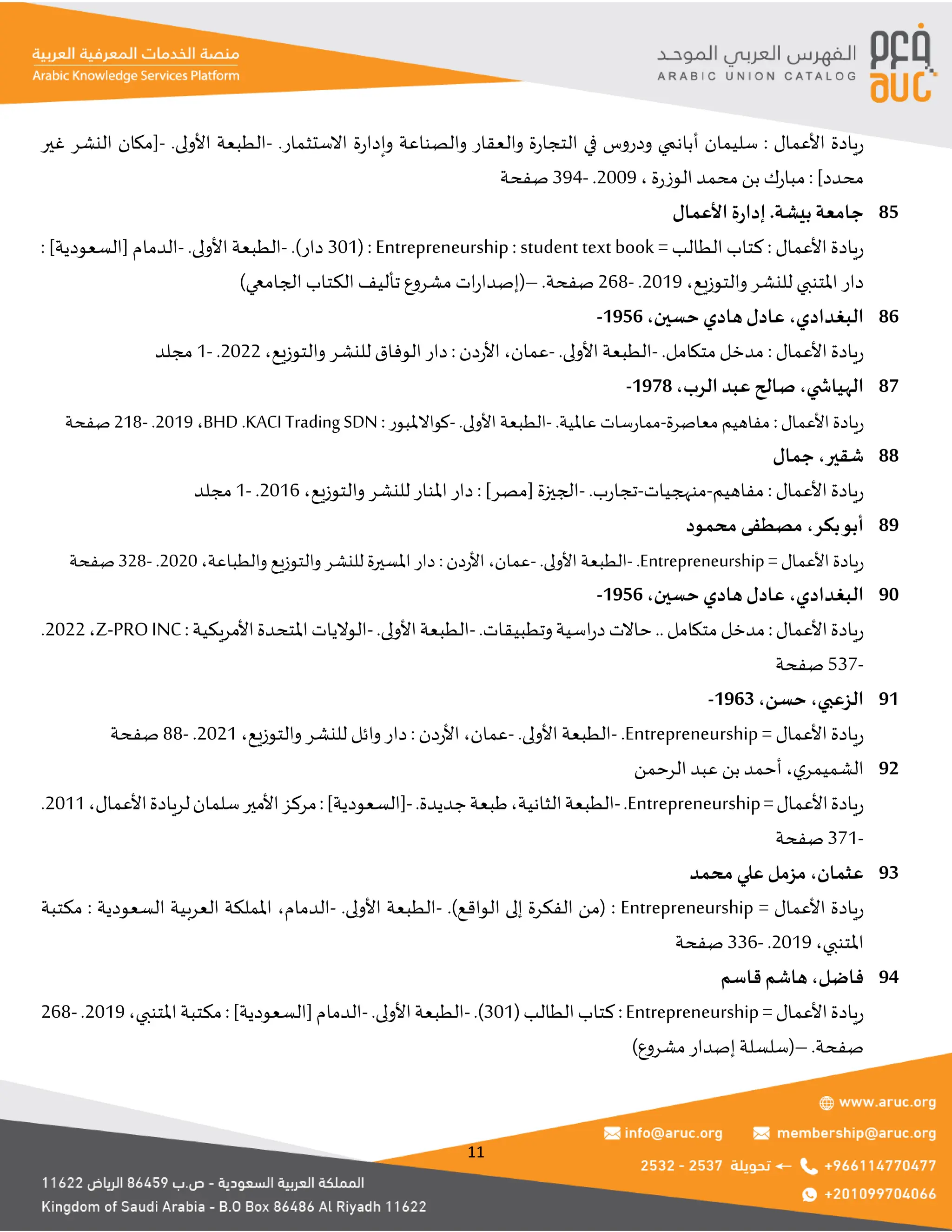 11
‫األعمال‬ ‫يادة‬‫ر‬
:
.‫االستثمار‬ ‫ة‬‫ر‬‫وإدا‬ ‫والصناعة‬ ‫والعقار‬ ‫ة‬‫ر‬‫التجا‬ ‫في‬ ‫ودروس‬ ‫أبانمي‬ ‫سليمان‬
-
.‫األولى‬ ‫الطبعة‬
-
‫غير‬ ‫النشر‬ ‫[مكان‬
]‫محدد‬
:
‫محمد‬‫بن‬ ‫ك‬‫ر‬‫مبا‬
‫ة‬‫ر‬‫الوز‬
،
2009
.
-
394
‫صفحة‬
.‫بيشة‬ ‫جامعة‬
‫األعمال‬ ‫ة‬‫ر‬‫إدا‬ 85
‫األعمال‬ ‫يادة‬‫ر‬
:
= ‫الطالب‬ ‫كتاب‬
Entrepreneurship : student text book
:
(
301
.)‫دار‬
-
.‫األولى‬ ‫الطبعة‬
-
]‫[السعودية‬ ‫الدمام‬
:
‫والتوزيع‬‫للنشر‬ ‫املتنبي‬ ‫دار‬
،
2019
.
-
268
.‫صفحة‬
–
(
‫الجامعي‬ ‫الكتاب‬ ‫تأليف‬ ‫مشروع‬ ‫ات‬‫ر‬‫إصدا‬
)
‫البغدادي‬
،
‫حسين‬ ‫هادي‬‫عادل‬
،
1956
- 86
‫األعمال‬ ‫يادة‬‫ر‬
:
.‫متكامل‬‫مدخل‬
-
.‫األولى‬ ‫الطبعة‬
-
‫عمان‬
،
‫دن‬‫ر‬‫األ‬
:
‫والتوزيع‬ ‫للنشر‬ ‫الوفاق‬ ‫دار‬
،
2022
.
-
1
‫مجلد‬
‫ي‬ ‫الهياش‬
،
‫الرب‬ ‫عبد‬ ‫صالح‬
،
1978
- 87
‫األعمال‬‫ريادة‬
:
‫معاصرة‬‫مفاهيم‬
-
.‫عاملية‬ ‫ممارسات‬
-
.‫األولى‬ ‫الطبعة‬
-
‫كواالملبور‬
:
KACI Trading SDN
.
BHD
،
2019
.
-
218
‫صفحة‬
‫شقير‬
،
‫جمال‬ 88
‫األعمال‬ ‫يادة‬‫ر‬
:
‫مفاهيم‬
-
‫منهجيات‬
-
.‫ب‬‫ر‬‫تجا‬
-
]‫[مصر‬ ‫الجيزة‬
:
‫للنشر‬ ‫املنار‬ ‫دار‬
‫والتوزيع‬
،
2016
.
-
1
‫مجلد‬
‫بكر‬‫أبو‬
،
‫محمود‬ ‫مصطفى‬ 89
= ‫األعمال‬‫ريادة‬
Entrepreneurship
.
-
.‫األولى‬ ‫الطبعة‬
-
‫عمان‬
،
‫األردن‬
:
‫والطباعة‬ ‫والتوزيع‬ ‫للنشر‬ ‫املسيرة‬ ‫دار‬
،
2020
.
-
328
‫صفحة‬
‫البغدادي‬
،
‫حسين‬ ‫هادي‬‫عادل‬
،
1956
- 90
‫األعمال‬‫يادة‬‫ر‬
:
‫متكامل‬‫مدخل‬
‫اسية‬‫ر‬‫د‬‫حاالت‬..
.‫وتطبيقات‬
-
.‫األولى‬‫الطبعة‬
-
:‫األمريكية‬‫املتحدة‬‫الواليات‬
Z-PROINC
،
2022
.
-
537
‫صفحة‬
‫الزعبي‬
،
‫حسن‬
،
1963
- 91
= ‫األعمال‬ ‫يادة‬‫ر‬
Entrepreneurship
.
-
.‫األولى‬ ‫الطبعة‬
-
‫عمان‬
،
‫دن‬‫ر‬‫األ‬
:
‫والتوزيع‬ ‫للنشر‬ ‫وائل‬‫دار‬
،
2021
.
-
88
‫صفحة‬
‫ي‬‫الشميمر‬
،
‫الرحمن‬ ‫عبد‬ ‫بن‬ ‫أحمد‬ 92
‫يادة‬‫ر‬
=‫األعمال‬
Entrepreneurship
.
-
‫الثانية‬‫الطبعة‬
،
.‫جديدة‬‫طبعة‬
-
]‫[السعودية‬
:
‫األعمال‬‫لريادة‬‫سلمان‬‫األمير‬‫مركز‬
،
2011
.
-
371
‫صفحة‬
‫عثمان‬
،
‫محمد‬ ‫علي‬ ‫مزمل‬ 93
= ‫األعمال‬ ‫يادة‬‫ر‬
Entrepreneurship
:
.)‫الواقع‬ ‫إلى‬ ‫الفكرة‬ ‫(من‬
-
.‫األولى‬ ‫الطبعة‬
-
‫الدمام‬
،
‫السعودية‬ ‫العربية‬ ‫اململكة‬
:
‫مكتبة‬
‫املتنبي‬
،
2019
.
-
336
‫صفحة‬
‫فاضل‬
،
‫قاسم‬ ‫هاشم‬ 94
=‫األعمال‬‫يادة‬‫ر‬
Entrepreneurship
:
(‫الطالب‬‫كتاب‬
301
.)
-
.‫األولى‬‫الطبعة‬
-
]‫[السعودية‬‫الدمام‬
:
‫املتنبي‬‫مكتبة‬
،
2019
.
-
268
.‫صفحة‬
–
(
‫مشروع‬ ‫إصدار‬ ‫سلسلة‬
)
 