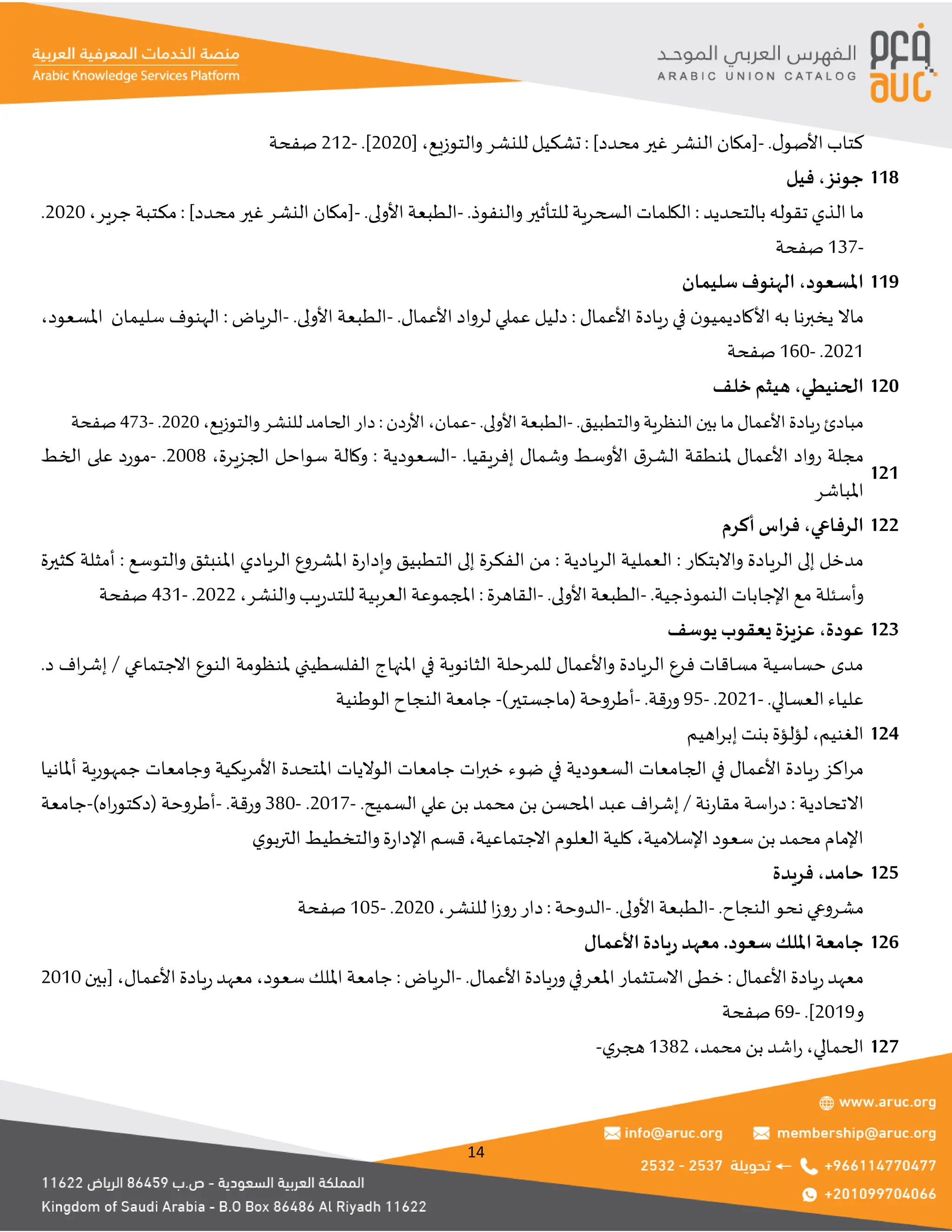 14
.‫ل‬‫األصو‬ ‫كتاب‬
-
]‫محدد‬ ‫غير‬ ‫النشر‬ ‫[مكان‬
:
‫والتوزيع‬‫للنشر‬ ‫تشكيل‬
،
[
2020
.]
-
212
‫صفحة‬
‫جونز‬
،
‫فيل‬ 118
‫بالتحديد‬ ‫تقوله‬ ‫الذي‬ ‫ما‬
:
.‫والنفوذ‬ ‫للتأثير‬ ‫السحرية‬ ‫الكلمات‬
-
.‫األولى‬ ‫الطبعة‬
-
]‫محدد‬ ‫غير‬ ‫النشر‬ ‫[مكان‬
:
‫جرير‬ ‫مكتبة‬
،
2020
.
-
137
‫صفحة‬
‫املسعود‬
،
‫سليمان‬ ‫الهنوف‬ 119
‫األعمال‬ ‫يادة‬‫ر‬ ‫في‬ ‫ن‬‫األكاديميو‬ ‫به‬ ‫يخبرنا‬ ‫ماال‬
:
.‫األعمال‬ ‫لرواد‬ ‫عملي‬ ‫دليل‬
-
.‫األولى‬ ‫الطبعة‬
-
‫الرياض‬
:
‫سليمان‬ ‫الهنوف‬
‫املسعود‬
،
2021
.
-
160
‫صفحة‬
‫الحنيطي‬
،
‫خلف‬ ‫هيثم‬ 120
.‫والتطبيق‬‫النظرية‬‫بين‬ ‫ما‬‫األعمال‬‫ريادة‬‫مبادئ‬
-
.‫األولى‬ ‫الطبعة‬
-
‫عمان‬
،
‫األردن‬
:
‫للنشر‬ ‫الحامد‬ ‫دار‬
‫والتوزيع‬
،
2020
.
-
473
‫صفحة‬
.‫إفريقيا‬ ‫وشمال‬ ‫األوسط‬ ‫ق‬‫الشر‬ ‫ملنطقة‬ ‫األعمال‬ ‫رواد‬ ‫مجلة‬
-
،‫الجزيرة‬ ‫سواحل‬ ‫وكالة‬ : ‫السعودية‬
2008
.
-
‫الخط‬ ‫على‬ ‫مورد‬
‫املباشر‬
121
‫الرفاعي‬
،
‫أكرم‬ ‫اس‬‫ر‬‫ف‬ 122
‫واالبتكار‬ ‫الريادة‬ ‫إلى‬ ‫مدخل‬
:
‫الريادية‬ ‫العملية‬
:
‫والتوسع‬ ‫املنبثق‬ ‫الريادي‬ ‫املشروع‬ ‫ة‬‫ر‬‫وإدا‬ ‫التطبيق‬ ‫إلى‬ ‫الفكرة‬ ‫من‬
:
‫كثيرة‬ ‫أمثلة‬
.‫النموذجية‬ ‫اإلجابات‬ ‫مع‬ ‫وأسئلة‬
-
.‫األولى‬ ‫الطبعة‬
-
‫القاهرة‬
:
‫والنشر‬‫يب‬‫ر‬‫للتد‬ ‫العربية‬ ‫املجموعة‬
،
2022
.
-
431
‫صفحة‬
‫عودة‬
،
‫يوسف‬ ‫يعقوب‬ ‫عزيزة‬ 123
‫للمرحلة‬ ‫واألعمال‬ ‫الريادة‬ ‫فرع‬ ‫مساقات‬ ‫حساسية‬ ‫مدى‬
‫االجتماعي‬ ‫النوع‬ ‫ملنظومة‬ ‫الفلسطيني‬ ‫املنهاج‬ ‫في‬ ‫الثانوية‬
.‫د‬ ‫اف‬‫ر‬‫إش‬ /
‫العسالي‬ ‫علياء‬
.
-
2021
.
-
95
‫ورقة‬
.
-
)‫(ماجستير‬‫أطروحة‬
-
‫الوطنية‬ ‫النجاح‬ ‫جامعة‬
‫الغنيم‬
،
‫اهيم‬‫ر‬‫إب‬ ‫بنت‬ ‫لؤلؤة‬ 124
‫أملانيا‬ ‫جمهورية‬ ‫وجامعات‬ ‫األمريكية‬ ‫املتحدة‬ ‫الواليات‬ ‫جامعات‬ ‫ات‬‫ر‬‫خب‬ ‫ضوء‬ ‫في‬ ‫السعودية‬ ‫الجامعات‬ ‫في‬ ‫األعمال‬ ‫يادة‬‫ر‬ ‫اكز‬‫ر‬‫م‬
‫االتحادية‬
:
‫نة‬‫ر‬‫مقا‬ ‫اسة‬‫ر‬‫د‬
.‫السميح‬ ‫علي‬ ‫بن‬ ‫محمد‬ ‫بن‬ ‫املحسن‬ ‫عبد‬ ‫اف‬‫ر‬‫إش‬ /
-
2017
.
-
380
‫ورقة‬
.
-
)‫اه‬‫ر‬‫(دكتو‬ ‫أطروحة‬
-
‫جامعة‬
‫كلية‬ ،‫اإلسالمية‬ ‫سعود‬ ‫بن‬ ‫محمد‬ ‫اإلمام‬
‫ي‬‫التربو‬ ‫والتخطيط‬‫ة‬‫ر‬‫اإلدا‬ ‫قسم‬ ،‫االجتماعية‬ ‫العلوم‬
‫حامد‬
،
‫فريدة‬ 125
.‫النجاح‬ ‫نحو‬ ‫مشروعي‬
-
.‫األولى‬ ‫الطبعة‬
-
‫الدوحة‬
:
‫للنشر‬ ‫ا‬‫ز‬‫رو‬ ‫دار‬
،
2020
.
-
105
‫صفحة‬
‫األعمال‬‫يادة‬‫ر‬ ‫معهد‬.‫سعود‬‫امللك‬‫جامعة‬ 126
.‫األعمال‬ ‫وريادة‬‫املعرفي‬ ‫االستثمار‬ ‫خطى‬ : ‫األعمال‬ ‫يادة‬‫ر‬‫معهد‬
-
: ‫الرياض‬
‫[بين‬ ،‫األعمال‬ ‫يادة‬‫ر‬‫معهد‬،‫سعود‬‫امللك‬ ‫جامعة‬
2010
‫و‬
2019
.]
-
69
‫صفحة‬
،‫محمد‬‫بن‬ ‫اشد‬‫ر‬،‫الحمالي‬
1382
‫ي‬‫هجر‬
- 127
 