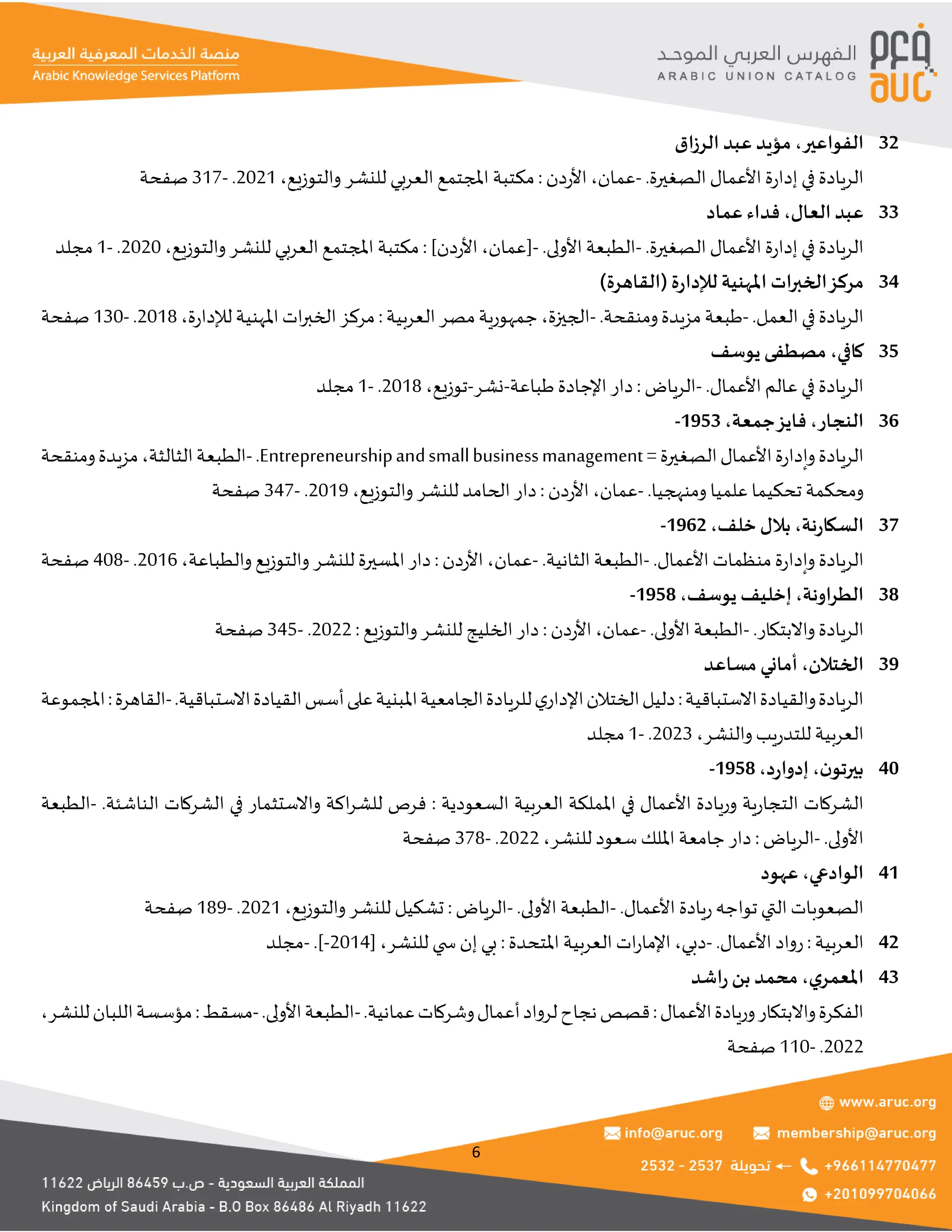 6
‫الفواعير‬
،
‫اق‬‫ز‬‫الر‬ ‫عبد‬ ‫مؤيد‬ 32
‫في‬ ‫الريادة‬
.‫الصغيرة‬ ‫األعمال‬ ‫ة‬‫ر‬‫إدا‬
-
‫عمان‬
،
‫دن‬‫ر‬‫األ‬
:
‫والتوزيع‬ ‫للنشر‬ ‫العربي‬ ‫املجتمع‬ ‫مكتبة‬
،
2021
.
-
317
‫صفحة‬
‫العال‬ ‫عبد‬
،
‫عماد‬ ‫فداء‬ 33
.‫الصغيرة‬ ‫األعمال‬ ‫ة‬‫ر‬‫إدا‬ ‫في‬ ‫الريادة‬
-
.‫األولى‬ ‫الطبعة‬
-
‫[عمان‬
،
]‫دن‬‫ر‬‫األ‬
:
‫والتوزيع‬‫للنشر‬ ‫العربي‬ ‫املجتمع‬ ‫مكتبة‬
،
2020
.
-
1
‫مجلد‬
‫ات‬‫ر‬‫الخب‬‫مركز‬
)‫(القاهرة‬ ‫ة‬‫ر‬‫لإلدا‬ ‫املهنية‬ 34
.‫العمل‬‫في‬‫الريادة‬
-
.‫ومنقحة‬‫مزيدة‬‫طبعة‬
-
‫الجيزة‬
،
‫العربية‬‫مصر‬‫جمهورية‬
:
‫ة‬‫ر‬‫لإلدا‬‫املهنية‬‫ات‬‫ر‬‫الخب‬‫مركز‬
،
2018
.
-
130
‫صفحة‬
‫كافي‬
،
‫يوسف‬ ‫مصطفى‬ 35
.‫األعمال‬ ‫عالم‬‫في‬ ‫الريادة‬
-
‫الرياض‬
:
‫طباعة‬‫اإلجادة‬ ‫دار‬
-
‫نشر‬
-
‫توزيع‬
،
2018
.
-
1
‫مجلد‬
‫النجار‬
،
‫فايز‬
‫جمعة‬
،
1953
- 36
=‫الصغيرة‬‫األعمال‬‫ة‬‫ر‬‫وإدا‬‫الريادة‬
Entrepreneurshipandsmallbusinessmanagement
.
-
‫الثالثة‬‫الطبعة‬
،
‫ومنقحة‬‫مزيدة‬
.‫ومنهجيا‬ ‫علميا‬ ‫تحكيما‬ ‫ومحكمة‬
-
‫عمان‬
،
‫دن‬‫ر‬‫األ‬
:
‫والتوزيع‬ ‫للنشر‬ ‫الحامد‬ ‫دار‬
،
2019
.
-
347
‫صفحة‬
‫نة‬‫ر‬‫السكا‬
،
‫خلف‬ ‫بالل‬
،
1962
- 37
‫الريادة‬
.‫األعمال‬ ‫منظمات‬‫ة‬‫ر‬‫وإدا‬
-
.‫الثانية‬ ‫الطبعة‬
-
‫عمان‬
،
‫دن‬‫ر‬‫األ‬
:
‫والطباعة‬‫والتوزيع‬ ‫للنشر‬ ‫املسيرة‬ ‫دار‬
،
2016
.
-
408
‫صفحة‬
‫اونة‬‫ر‬‫الط‬
،
‫يوسف‬ ‫إخليف‬
،
1958
- 38
.‫واالبتكار‬ ‫الريادة‬
-
.‫األولى‬ ‫الطبعة‬
-
‫عمان‬
،
‫دن‬‫ر‬‫األ‬
:
‫والتوزيع‬‫للنشر‬ ‫الخليج‬ ‫دار‬
:
2022
.
-
345
‫صفحة‬
‫الختالن‬
،
‫أماني‬
‫مساعد‬ 39
‫االستباقية‬‫والقيادة‬‫الريادة‬
:
.‫االستباقية‬‫القيادة‬‫أسس‬‫على‬‫املبنية‬‫الجامعية‬‫للريادة‬‫ي‬‫اإلدار‬‫الختالن‬‫دليل‬
-
‫القاهرة‬
:
‫املجموعة‬
‫والنشر‬‫يب‬‫ر‬‫للتد‬ ‫العربية‬
،
2023
.
-
1
‫مجلد‬
‫ن‬‫بيرتو‬
،
‫د‬‫ر‬‫إدوا‬
،
1958
- 40
‫السعودية‬ ‫العربية‬ ‫اململكة‬ ‫في‬ ‫األعمال‬ ‫وريادة‬ ‫ية‬‫ر‬‫التجا‬ ‫الشركات‬
:
.‫الناشئة‬ ‫الشركات‬ ‫في‬ ‫واالستثمار‬ ‫اكة‬‫ر‬‫للش‬ ‫فرص‬
-
‫الطبعة‬
.‫األولى‬
-
‫الرياض‬
:
‫للنشر‬ ‫سعود‬ ‫امللك‬ ‫جامعة‬ ‫دار‬
،
2022
.
-
378
‫صفحة‬
‫الوادعي‬
،
‫عهود‬ 41
.‫األعمال‬ ‫يادة‬‫ر‬‫تواجه‬ ‫التي‬ ‫الصعوبات‬
-
.‫األولى‬ ‫الطبعة‬
-
‫الرياض‬
:
‫والتوزيع‬‫للنشر‬ ‫تشكيل‬
،
2021
.
-
189
‫صفحة‬
‫رواد‬: ‫العربية‬
.‫األعمال‬
-
[ ،‫للنشر‬ ‫ي‬ ‫س‬‫إن‬ ‫بي‬ : ‫املتحدة‬ ‫العربية‬ ‫ات‬‫ر‬‫اإلما‬ ،‫دبي‬
2014
-
.]
-
‫مجلد‬ 42
‫ي‬‫املعمر‬
،
‫اشد‬‫ر‬ ‫بن‬ ‫محمد‬ 43
‫األعمال‬‫وريادة‬‫واالبتكار‬‫الفكرة‬
:
.‫عمانية‬‫وشركات‬‫أعمال‬‫لرواد‬‫نجاح‬‫قصص‬
-
.‫األولى‬‫الطبعة‬
-
‫مسقط‬
:
‫للنشر‬‫اللبان‬‫مؤسسة‬
،
2022
.
-
110
‫صفحة‬
 