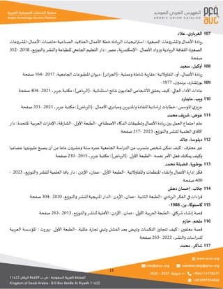 13
‫ي‬‫الغرباو‬
،
‫عالء‬ 107
‫الصغيرة‬ ‫واملشروعات‬ ‫األعمال‬ ‫يادة‬‫ر‬
:
‫الريادة‬ ‫اتيجيات‬‫ر‬‫است‬
-
‫األعمال‬ ‫خطة‬
-
‫الصناعية‬ ‫العناقيد‬
-
‫األعمال‬ ‫حاضنات‬
-
‫املشروعات‬
‫الصغيرة‬
-
.‫األعمال‬ ‫واد‬‫ر‬‫و‬ ‫الريادية‬ ‫الثقافة‬
-
‫ية‬‫ر‬‫اإلسكند‬
،
‫مصر‬
:
‫الجامعي‬ ‫التعليم‬ ‫دار‬
‫والتوزيع‬ ‫والنشر‬ ‫للطباعة‬
،
2018
.
-
352
‫صفحة‬
‫أوكيل‬
،
‫سعيد‬ 108
‫األعمال‬ ‫يادة‬‫ر‬
،
‫أو‬
،
‫املقاوالتية‬
:
.‫وعملية‬‫شاملة‬ ‫بة‬‫ر‬‫مقا‬
-
]‫ائر‬‫ز‬‫[الج‬
:
‫الجامعية‬ ‫املطبوعات‬ ‫ديوان‬
،
2017
.
-
164
‫صفحة‬
‫د‬‫ر‬‫بورتشا‬
،
‫ن‬‫برندو‬
،
1977
- 109
‫العالي‬ ‫األداء‬ ‫عادات‬
:
.‫استثنائية‬ ‫نتائج‬ ‫ن‬‫العاديو‬ ‫األشخاص‬ ‫يحقق‬ ‫كيف‬
-
]‫[الرياض‬
:
‫جرير‬ ‫مكتبة‬
،
2021
.
-
404
‫صفحة‬
‫ويب‬
،
‫د‬‫ر‬‫ماينا‬ 110
‫املؤسس‬ ‫ي‬‫عزيز‬
:
.‫األعمال‬ ‫ي‬‫ومبادر‬ ‫واملديرين‬‫للقادة‬ ‫شادية‬‫ر‬‫إ‬ ‫خطابات‬
-
]‫[الرياض‬
:
‫جرير‬ ‫مكتبة‬
،
2021
.
-
331
‫صفحة‬
‫عوض‬
،
‫محمد‬ ‫شريف‬ 111
‫يادة‬‫ر‬‫بين‬ ‫العمل‬ ‫اجتماع‬ ‫علم‬
.‫االصطناعي‬ ‫الذكاء‬ ‫وتطبيقات‬ ‫األعمال‬
-
.‫األولى‬ ‫الطبعة‬
-
‫قة‬‫ر‬‫الشا‬
،
‫املتحدة‬ ‫العربية‬ ‫ات‬‫ر‬‫اإلما‬
:
‫دار‬
‫والتوزيع‬‫للنشر‬ ‫العلمية‬ ‫اآلفاق‬
،
2023
.
-
317
‫صفحة‬
‫ديلوسا‬
،
‫جاك‬ 112
‫محترف‬ ‫غير‬
:
‫عصاميا‬ ‫مليونيريا‬ ‫يصبح‬ ‫أن‬ ‫من‬ ‫عاما‬ ‫وعشرون‬ ‫ستة‬ ‫عمره‬ ‫الجامعية‬ ‫اسة‬‫ر‬‫الد‬ ‫من‬ ‫متسرب‬ ‫شخص‬ ‫تمكن‬ ‫كيف‬
.‫نفسه‬ ‫األمر‬ ‫فعل‬ ‫يمكنك‬ ‫وكيف‬
-
.‫األولى‬ ‫الطبعة‬
-
]‫[الرياض‬
:
‫جرير‬ ‫مكتبة‬
،
2015
.
-
210
‫صفحة‬
‫بوطورة‬
،
‫محمد‬ ‫فضيلة‬ 113
.‫واملقاوالتية‬ ‫املنظمات‬ ‫وإنشاء‬ ‫األعمال‬ ‫ة‬‫ر‬‫إدا‬ ‫فكر‬
-
‫الطبعة‬
.‫األولى‬
-
‫عمان‬
،
‫دن‬‫ر‬‫األ‬
:
‫والتوزيع‬ ‫للنشر‬ ‫العلمية‬ ‫يافا‬ ‫دار‬
،
2023
.
-
400
‫صفحة‬
‫جالب‬
،
‫دهش‬ ‫إحسان‬ 114
.‫الريادي‬ ‫الفكر‬ ‫في‬ ‫اءات‬‫ر‬‫ق‬
-
.‫الثانية‬ ‫الطبعة‬
-
‫عمان‬
،
‫دن‬‫ر‬‫األ‬
:
‫والتوزيع‬ ‫للنشر‬ ‫املنهجية‬ ‫الدار‬
،
2020
.
-
304
‫صفحة‬
‫كاسنوكا‬
،
‫بن‬
،
1988
- 115
.‫شركتي‬ ‫إنشاء‬ ‫قصة‬
-
‫العربية‬ ‫الطبعة‬
.‫األولى‬
-
‫عمان‬
،
‫دن‬‫ر‬‫األ‬
:
‫والتوزيع‬‫للنشر‬ ‫األهلية‬
،
2013
.
-
263
‫صفحة‬
‫ملحم‬
،
‫م‬‫ز‬‫حا‬ 116
‫مغلفين‬ ‫قصة‬
:
.‫عاملية‬ ‫ة‬‫ر‬‫تجا‬ ‫وتبني‬ ‫الفشل‬ ‫بعد‬ ‫وتنهض‬ ‫النكسات‬ ‫ز‬‫تتجاو‬ ‫كيف‬
-
.‫األولى‬ ‫الطبعة‬
-
‫بيروت‬
:
‫العربية‬ ‫املؤسسة‬
‫والنشر‬‫اسات‬‫ر‬‫للد‬
،
2022
.
-
263
‫صفحة‬
‫شاكر‬
،
‫محمد‬ 117
 