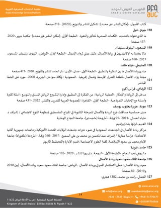 14
.‫ل‬‫األصو‬ ‫كتاب‬
-
]‫محدد‬ ‫غير‬ ‫النشر‬ ‫[مكان‬
:
‫والتوزيع‬‫للنشر‬ ‫تشكيل‬
،
[
2020
.]
-
212
‫صفحة‬
‫جونز‬
،
‫فيل‬ 118
‫بالتحديد‬ ‫تقوله‬ ‫الذي‬ ‫ما‬
:
.‫والنفوذ‬ ‫للتأثير‬ ‫السحرية‬ ‫الكلمات‬
-
.‫األولى‬ ‫الطبعة‬
-
]‫محدد‬ ‫غير‬ ‫النشر‬ ‫[مكان‬
:
‫جرير‬ ‫مكتبة‬
،
2020
.
-
137
‫صفحة‬
‫املسعود‬
،
‫سليمان‬ ‫الهنوف‬ 119
‫األعمال‬ ‫يادة‬‫ر‬ ‫في‬ ‫ن‬‫األكاديميو‬ ‫به‬ ‫يخبرنا‬ ‫ماال‬
:
.‫األعمال‬ ‫لرواد‬ ‫عملي‬ ‫دليل‬
-
.‫األولى‬ ‫الطبعة‬
-
‫الرياض‬
:
‫سليمان‬ ‫الهنوف‬
‫املسعود‬
،
2021
.
-
160
‫صفحة‬
‫الحنيطي‬
،
‫خلف‬ ‫هيثم‬ 120
.‫والتطبيق‬‫النظرية‬‫بين‬ ‫ما‬‫األعمال‬‫ريادة‬‫مبادئ‬
-
.‫األولى‬ ‫الطبعة‬
-
‫عمان‬
،
‫األردن‬
:
‫للنشر‬ ‫الحامد‬ ‫دار‬
‫والتوزيع‬
،
2020
.
-
473
‫صفحة‬
.‫إفريقيا‬ ‫وشمال‬ ‫األوسط‬ ‫ق‬‫الشر‬ ‫ملنطقة‬ ‫األعمال‬ ‫رواد‬ ‫مجلة‬
-
،‫الجزيرة‬ ‫سواحل‬ ‫وكالة‬ : ‫السعودية‬
2008
.
-
‫الخط‬ ‫على‬ ‫مورد‬
‫املباشر‬
121
‫الرفاعي‬
،
‫أكرم‬ ‫اس‬‫ر‬‫ف‬ 122
‫واالبتكار‬ ‫الريادة‬ ‫إلى‬ ‫مدخل‬
:
‫الريادية‬ ‫العملية‬
:
‫والتوسع‬ ‫املنبثق‬ ‫الريادي‬ ‫املشروع‬ ‫ة‬‫ر‬‫وإدا‬ ‫التطبيق‬ ‫إلى‬ ‫الفكرة‬ ‫من‬
:
‫كثيرة‬ ‫أمثلة‬
.‫النموذجية‬ ‫اإلجابات‬ ‫مع‬ ‫وأسئلة‬
-
.‫األولى‬ ‫الطبعة‬
-
‫القاهرة‬
:
‫والنشر‬‫يب‬‫ر‬‫للتد‬ ‫العربية‬ ‫املجموعة‬
،
2022
.
-
431
‫صفحة‬
‫عودة‬
،
‫يوسف‬ ‫يعقوب‬ ‫عزيزة‬ 123
‫للمرحلة‬ ‫واألعمال‬ ‫الريادة‬ ‫فرع‬ ‫مساقات‬ ‫حساسية‬ ‫مدى‬
‫االجتماعي‬ ‫النوع‬ ‫ملنظومة‬ ‫الفلسطيني‬ ‫املنهاج‬ ‫في‬ ‫الثانوية‬
.‫د‬ ‫اف‬‫ر‬‫إش‬ /
‫العسالي‬ ‫علياء‬
.
-
2021
.
-
95
‫ورقة‬
.
-
)‫(ماجستير‬‫أطروحة‬
-
‫الوطنية‬ ‫النجاح‬ ‫جامعة‬
‫الغنيم‬
،
‫اهيم‬‫ر‬‫إب‬ ‫بنت‬ ‫لؤلؤة‬ 124
‫أملانيا‬ ‫جمهورية‬ ‫وجامعات‬ ‫األمريكية‬ ‫املتحدة‬ ‫الواليات‬ ‫جامعات‬ ‫ات‬‫ر‬‫خب‬ ‫ضوء‬ ‫في‬ ‫السعودية‬ ‫الجامعات‬ ‫في‬ ‫األعمال‬ ‫يادة‬‫ر‬ ‫اكز‬‫ر‬‫م‬
‫االتحادية‬
:
‫نة‬‫ر‬‫مقا‬ ‫اسة‬‫ر‬‫د‬
.‫السميح‬ ‫علي‬ ‫بن‬ ‫محمد‬ ‫بن‬ ‫املحسن‬ ‫عبد‬ ‫اف‬‫ر‬‫إش‬ /
-
2017
.
-
380
‫ورقة‬
.
-
)‫اه‬‫ر‬‫(دكتو‬ ‫أطروحة‬
-
‫جامعة‬
‫كلية‬ ،‫اإلسالمية‬ ‫سعود‬ ‫بن‬ ‫محمد‬ ‫اإلمام‬
‫ي‬‫التربو‬ ‫والتخطيط‬‫ة‬‫ر‬‫اإلدا‬ ‫قسم‬ ،‫االجتماعية‬ ‫العلوم‬
‫حامد‬
،
‫فريدة‬ 125
.‫النجاح‬ ‫نحو‬ ‫مشروعي‬
-
.‫األولى‬ ‫الطبعة‬
-
‫الدوحة‬
:
‫للنشر‬ ‫ا‬‫ز‬‫رو‬ ‫دار‬
،
2020
.
-
105
‫صفحة‬
‫األعمال‬‫يادة‬‫ر‬ ‫معهد‬.‫سعود‬‫امللك‬‫جامعة‬ 126
.‫األعمال‬ ‫وريادة‬‫املعرفي‬ ‫االستثمار‬ ‫خطى‬ : ‫األعمال‬ ‫يادة‬‫ر‬‫معهد‬
-
: ‫الرياض‬
‫[بين‬ ،‫األعمال‬ ‫يادة‬‫ر‬‫معهد‬،‫سعود‬‫امللك‬ ‫جامعة‬
2010
‫و‬
2019
.]
-
69
‫صفحة‬
،‫محمد‬‫بن‬ ‫اشد‬‫ر‬،‫الحمالي‬
1382
‫ي‬‫هجر‬
- 127
 