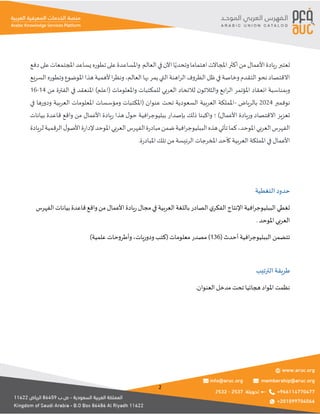 2
‫تعتبر‬
‫يادة‬‫ر‬
‫األعمال‬
‫دفع‬‫على‬‫املجتمعات‬‫يساعد‬‫تطوره‬‫على‬‫واملساعدة‬ ‫العالم‬‫في‬‫اآلن‬‫ا‬ً‫وتحدي‬‫اهتماما‬‫املجاالت‬‫أكثر‬‫من‬
‫التي‬‫اهنة‬‫ر‬‫ال‬‫الظروف‬‫ظل‬‫في‬‫وخاصة‬‫التقدم‬‫نحو‬‫االقتصاد‬
‫السريع‬‫وتطوره‬‫املوضوع‬‫هذا‬‫ألهمية‬‫ا‬‫ر‬‫ونظ‬،‫العالم‬‫بها‬‫يمر‬
‫من‬ ‫الفترة‬ ‫في‬ ‫املنعقد‬ )‫(اعلم‬ ‫واملعلومات‬ ‫للمكتبات‬ ‫العربي‬ ‫لالتحاد‬ ‫ن‬‫والثالثو‬ ‫ابع‬‫ر‬‫ال‬ ‫املؤتمر‬ ‫انعقاد‬ ‫وبمناسبة‬
14
-
16
‫نوفمبر‬
2024
‫بالرياض‬
-
‫العربية‬ ‫املعلومات‬ ‫ومؤسسات‬ ‫(املكتبات‬ ‫عنوان‬ ‫تحت‬ ‫السعودية‬ ‫العربية‬ ‫اململكة‬
‫في‬ ‫ودورها‬
‫بيانات‬ ‫قاعدة‬ ‫واقع‬ ‫من‬ ‫األعمال‬ ‫يادة‬‫ر‬ ‫هذا‬ ‫ل‬‫حو‬ ‫افية‬‫ر‬‫ببليوج‬ ‫بإصدار‬ ‫ذلك‬ ‫واكبنا‬ ‫؛‬ )‫األعمال‬ ‫وريادة‬ ‫االقتصاد‬ ‫تعزيز‬
‫املوحد‬‫العربي‬‫الفهرس‬‫ة‬‫ر‬‫مباد‬‫ضمن‬‫افية‬‫ر‬‫الببليوج‬‫هذه‬‫تأتي‬‫كما‬،‫املوحد‬‫العربي‬‫الفهرس‬
‫لريادة‬‫الرقمية‬‫ل‬‫األصو‬‫ة‬‫ر‬‫إلدا‬
.‫ة‬‫ر‬‫املباد‬ ‫تلك‬ ‫من‬ ‫الرئيسة‬ ‫املخرجات‬ ‫كأحد‬ ‫العربية‬ ‫اململكة‬ ‫في‬ ‫األعمال‬
‫التغطية‬‫حدود‬
‫الفهرس‬ ‫بيانات‬ ‫قاعدة‬ ‫واقع‬‫من‬ ‫األعمال‬ ‫يادة‬‫ر‬‫مجال‬‫في‬ ‫العربية‬ ‫باللغة‬ ‫الصادر‬ ‫ي‬‫الفكر‬ ‫اإلنتاج‬ ‫افية‬‫ر‬‫الببليوج‬ ‫تغطي‬
. ‫املوحد‬ ‫العربي‬
‫أح‬ ‫افية‬‫ر‬‫الببليوج‬ ‫تتضمن‬
( ‫دث‬
136
)‫علمية‬ ‫وأطروحات‬،‫ودوريات‬‫(كتب‬ ‫معلومات‬ ‫مصدر‬ )
‫الترتيب‬‫طريقة‬
.‫العنوان‬ ‫مدخل‬ ‫تحت‬ ‫هجائيا‬ ‫املواد‬ ‫نظمت‬
 