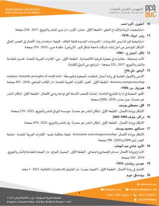 4
‫الطويل‬
،
‫أحمد‬ ‫أكرم‬ 10
.‫التقني‬ ‫واإلبداع‬ ‫الريادة‬ ‫اتيجيات‬‫ر‬‫است‬
-
.‫األولى‬ ‫الطبعة‬
-
‫عمان‬
،
‫دن‬‫ر‬‫األ‬
:
‫والتوزيع‬‫للنشر‬ ‫جرير‬ ‫دار‬
،
2017
.
-
228
‫صفحة‬
‫يس‬‫ر‬
،
‫إيريك‬
،
1978
- 11
‫املشروعات‬ ‫لتأسيس‬ ‫لين‬ ‫اتيجية‬‫ر‬‫است‬
:
‫الفاقد‬ ‫قليلة‬ ‫الجديدة‬ ‫املشروعات‬
:
‫الحالي‬ ‫العصر‬ ‫في‬ ‫األعمال‬ ‫رواد‬ ‫استخدام‬ ‫كيفية‬
.‫كبير‬ ‫بشكل‬ ‫ناحجة‬ ‫شركات‬ ‫إنشاء‬ ‫أجل‬ ‫من‬‫املتواصل‬ ‫االبتكار‬
-
]‫[الرياض‬
:
‫جرير‬ ‫مكتبة‬
،
2019
.
-
350
‫صفحة‬
‫ثاكار‬
،
.‫ج‬ ‫آشيش‬
،
1981
- 12
‫يستيقظ‬ ‫األسد‬
:
‫في‬ ‫ات‬‫ر‬‫مغام‬
.‫االقتصادية‬ ‫إفريقيا‬ ‫معجزة‬
-
.‫األولى‬ ‫الطبعة‬
-
‫دبي‬
،
‫املتحدة‬ ‫العربية‬ ‫ات‬‫ر‬‫اإلما‬
:
‫للطباعة‬ ‫قنديل‬
‫والتوزيع‬‫والنشر‬
،
2017
.
-
332
.‫صفحة‬
–
(
‫للكتابة‬ ‫الدولي‬ ‫دبي‬ ‫برنامج‬
)
‫الزعبي‬
،
‫فالح‬ ‫علي‬ 13
= ‫واملتوسطة‬ ‫الصغيرة‬ ‫املنظمات‬ ‫أعمال‬ ‫يادة‬‫ر‬ ‫في‬ ‫العلمية‬ ‫ل‬‫واألصو‬ ‫األسس‬
Scientific principles of small and
medium
business entrepreneurship
.
-
.‫األولى‬ ‫الطبعة‬
-
‫العين‬
،
‫املتحدة‬ ‫العربية‬ ‫ات‬‫ر‬‫اإلما‬
:
‫الجامعي‬ ‫الكتاب‬ ‫دار‬
،
2018
.
-
431
‫صفحة‬
‫هورويتز‬
،
‫بن‬
،
1966
- 14
‫الناشئة‬ ‫يع‬‫ر‬‫املشا‬ ‫ة‬‫ر‬‫إدا‬ ‫في‬ ‫الصعبة‬ ‫األمور‬
:
.‫األعمال‬ ‫ياديي‬‫ر‬ ‫تواجه‬ ‫التي‬ ‫األسئلة‬ ‫ألصعب‬ ‫إجابات‬
-
.‫األولى‬ ‫الطبعة‬
-
‫النشر‬ ‫[مكان‬
]‫محدد‬‫غير‬
:
‫عمان‬ ‫جبل‬
،
2016
.
-
[
309
‫صفحة‬ ]
‫كافي‬
،
‫يوسف‬ ‫مصطفى‬ 15
.‫األعمال‬ ‫وريادة‬ ‫االبتكار‬
-
.‫األولى‬ ‫الطبعة‬
-
]‫محدد‬‫غير‬ ‫النشر‬ ‫[مكان‬
:
‫والتوزيع‬ ‫للنشر‬ ‫اق‬‫ر‬‫الو‬ ‫مؤسسة‬
،
2022
.
-
270
‫صفحة‬
‫اكر‬‫ر‬‫د‬
،
.‫ف‬‫بيتر‬
1909
-
2005 16
.‫األعمال‬ ‫وريادة‬ ‫االبتكار‬
-
.‫األولى‬ ‫الطبعة‬
-
]‫محدد‬‫غير‬ ‫النشر‬ ‫[مكان‬
:
‫والتوزيع‬ ‫للنشر‬ ‫ف‬‫ر‬
،
2022
.
-
476
‫صفحة‬
‫ي‬‫عسكر‬
،
‫يوسف‬ ‫محمود‬ 17
= ‫األعمال‬ ‫وريادة‬ ‫االبتكار‬
Innovation and entrepreneurship
.
-
.‫علميا‬ ‫محكمة‬ ‫طبعة‬
-
‫املتحدة‬ ‫العربية‬ ‫ات‬‫ر‬‫اإلما‬
:
‫جامعة‬
‫العين‬
،
‫[بين‬
2000
‫و‬
2022
.]
-
399
‫صفحة‬
‫األبرو‬
،
‫الوهاب‬ ‫عبد‬ ‫هادي‬ 18
‫األعمال‬‫وريادة‬‫االبداع‬
:
.‫واجتماعي‬‫اقتصادي‬‫مدخل‬
-
.‫األولى‬‫الطبعة‬
-
‫البصرة‬
،
‫اق‬‫ر‬‫الع‬
:
‫والتوزيع‬‫والنشر‬‫للطباعة‬‫الفيحاء‬‫دار‬
،
2019
.
-
343
‫صفحة‬
‫جوسن‬
،
‫د‬‫ر‬‫يتشا‬‫ر‬
،
1959
- 19
.‫األعمال‬ ‫يادة‬‫ر‬‫في‬ ‫االمتياز‬
-
.‫األولى‬ ‫الطبعة‬
-
‫[الجيزة‬
،
]‫مصر‬
:
‫الثقافية‬ ‫ات‬‫ر‬‫لالستثما‬ ‫الفاروق‬ ‫دار‬
،
2021
.
-
1
‫مجلد‬
‫برودسكي‬
،
‫نورم‬ 20
 