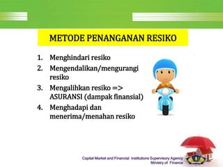 LOGO
Capital Market and Financial Institutions Supervisory Agency
Ministry of Finance
METODE PENANGANAN RESIKO
1. Menghindari resiko
2. Mengendalikan/mengurangi
resiko
3. Mengalihkan resiko =>
ASURANSI (dampak finansial)
4. Menghadapi dan
menerima/menahan resiko
 