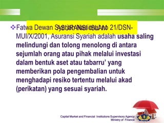 LOGO
Capital Market and Financial Institutions Supervisory Agency
Ministry of Finance
ASURANSI ISLAM
Fatwa Dewan Syariah Nasional no 21/DSN-
MUI/X/2001, Asuransi Syariah adalah usaha saling
melindungi dan tolong menolong di antara
sejumlah orang atau pihak melalui investasi
dalam bentuk aset atau tabarru’ yang
memberikan pola pengembalian untuk
menghadapi resiko tertentu melalui akad
(perikatan) yang sesuai syariah.
 