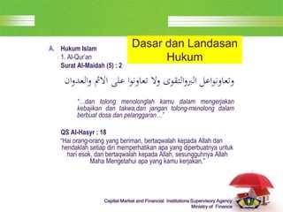LOGO
Capital Market and Financial Institutions Supervisory Agency
Ministry of Finance
Dasar dan Landasan
Hukum
A. Hukum Islam
1. Al-Qur’an
Surat Al-Maidah (5) : 2
‫الع‬‫و‬ ‫االمث‬ ‫على‬ ‫ا‬‫و‬‫تعاون‬ ‫وال‬ ‫التقوى‬‫و‬‫الرب‬ ‫اعل‬‫و‬‫وتعاون‬
‫ان‬‫و‬‫د‬
“…dan tolong menolonglah kamu dalam mengerjakan
kebajikan dan takwa,dan jangan tolong-menolong dalam
berbuat dosa dan pelanggaran…”
QS Al-Hasyr : 18
“Hai orang-orang yang beriman, bertaqwalah kepada Allah dan
hendaklah setiap diri memperhatikan apa yang diperbuatnya untuk
hari esok, dan bertaqwalah kepada Allah, sesungguhnya Allah
Maha Mengetahui apa yang kamu kerjakan.”
 
